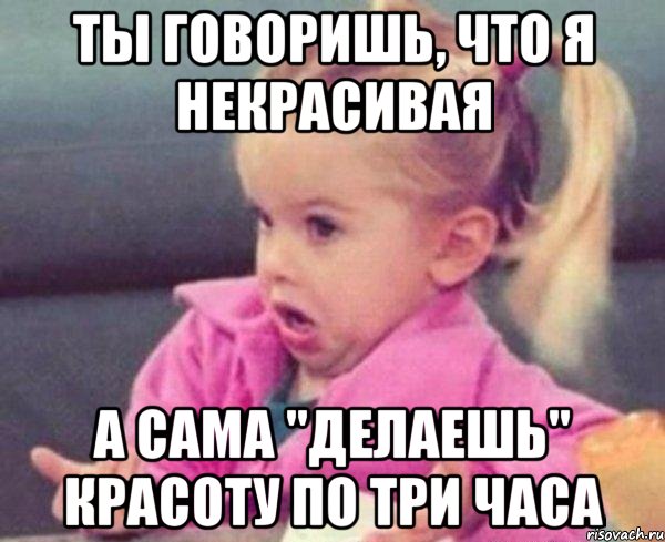 ты говоришь, что я некрасивая а сама "делаешь" красоту по три часа, Мем  Ты говоришь (девочка возмущается)