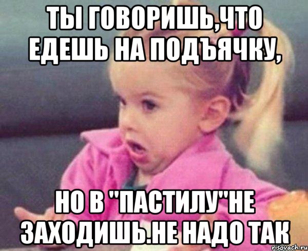 ты говоришь,что едешь на подъячку, но в "пастилу"не заходишь.не надо так, Мем  Ты говоришь (девочка возмущается)