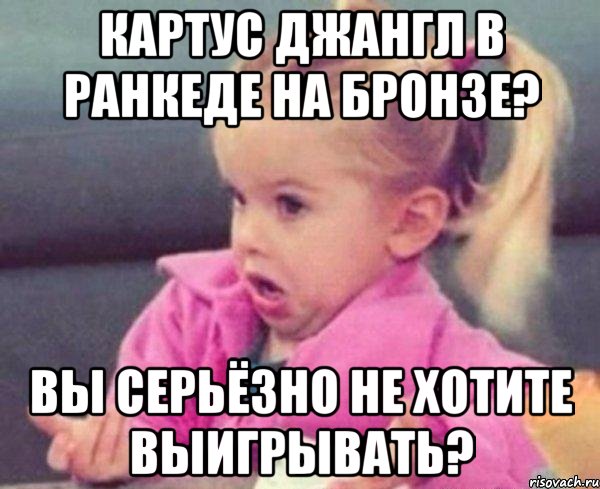 картус джангл в ранкеде на бронзе? вы серьёзно не хотите выигрывать?, Мем  Ты говоришь (девочка возмущается)