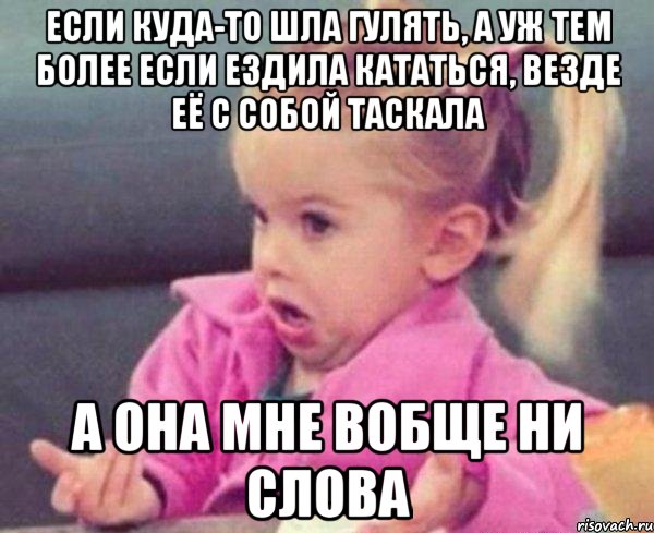 если куда-то шла гулять, а уж тем более если ездила кататься, везде её с собой таскала а она мне вобще ни слова, Мем  Ты говоришь (девочка возмущается)