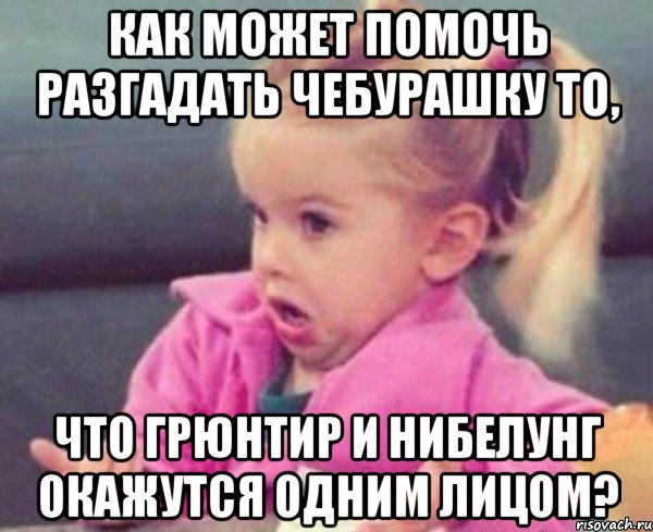 как может помочь разгадать чебурашку то, что грюнтир и нибелунг окажутся одним лицом?, Мем  Ты говоришь (девочка возмущается)