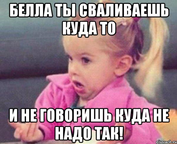 белла ты сваливаешь куда то и не говоришь куда не надо так!, Мем  Ты говоришь (девочка возмущается)