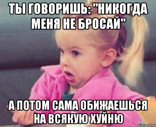 ты говоришь: "никогда меня не бросай" а потом сама обижаешься на всякую хуйню, Мем  Ты говоришь (девочка возмущается)