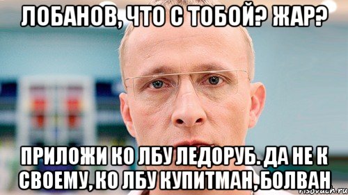 лобанов, что с тобой? жар? приложи ко лбу ледоруб. да не к своему, ко лбу купитман, болван