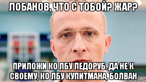 лобанов, что с тобой? жар? приложи ко лбу ледоруб. да не к своему, ко лбу купитмана, болван