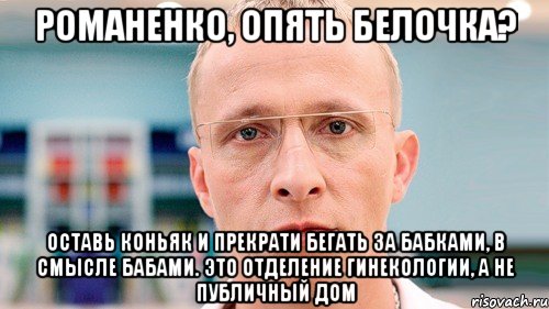 романенко, опять белочка? оставь коньяк и прекрати бегать за бабками, в смысле бабами. это отделение гинекологии, а не публичный дом