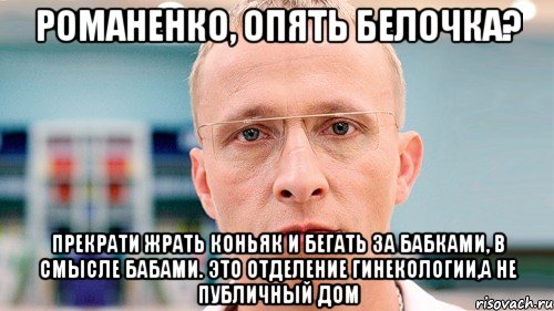 романенко, опять белочка? прекрати жрать коньяк и бегать за бабками, в смысле бабами. это отделение гинекологии,а не публичный дом