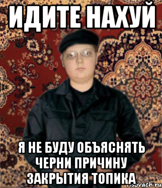 идите нахуй я не буду объяснять черни причину закрытия топика