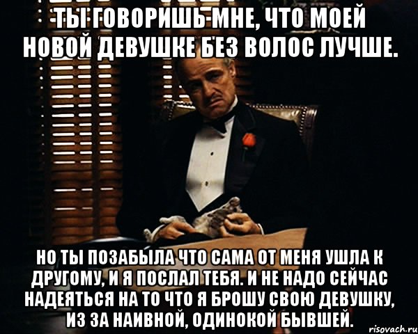 ты говоришь мне, что моей новой девушке без волос лучше. но ты позабыла что сама от меня ушла к другому, и я послал тебя. и не надо сейчас надеяться на то что я брошу свою девушку, из за наивной, одинокой бывшей., Мем Дон Вито Корлеоне