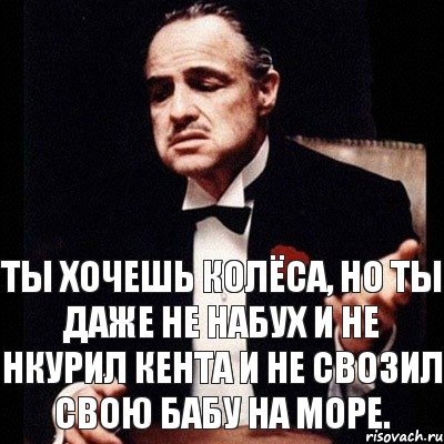 Ты хочешь колёса, но ты даже не набух и не нкурил кента и не свозил свою бабу на море.