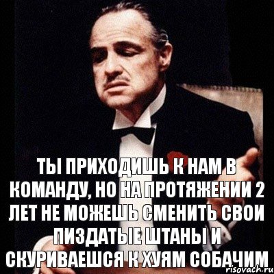 Ты приходишь к нам в команду, но на протяжении 2 лет не можешь сменить свои пиздатые штаны и скуриваешся к хуям собачим