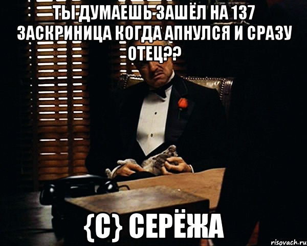 ты думаешь зашёл на 137 заскриница когда апнулся и сразу отец?? {c} cерёжа, Мем Дон Вито Корлеоне