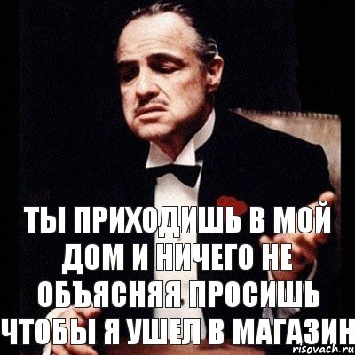 Ты приходишь в мой дом и ничего не объясняя просишь чтобы я ушел в магазин