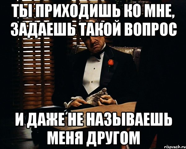 ты приходишь ко мне, задаешь такой вопрос и даже не называешь меня другом, Мем Дон Вито Корлеоне