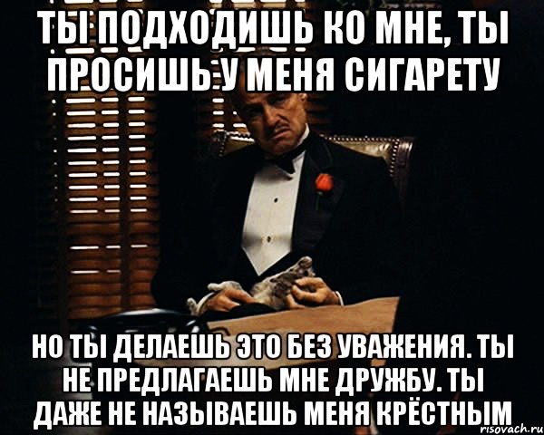 ты подходишь ко мне, ты просишь у меня сигарету но ты делаешь это без уважения. ты не предлагаешь мне дружбу. ты даже не называешь меня крёстным, Мем Дон Вито Корлеоне