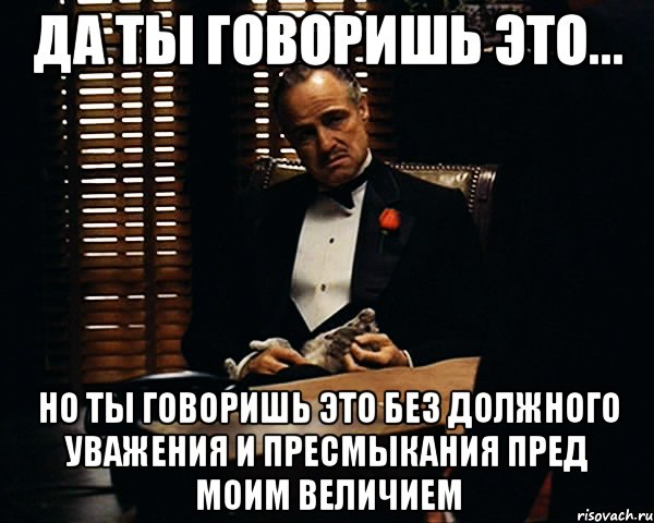 да ты говоришь это... но ты говоришь это без должного уважения и пресмыкания пред моим величием, Мем Дон Вито Корлеоне