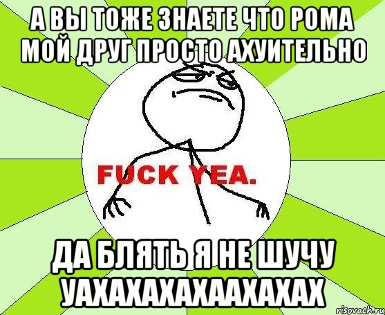 а вы тоже знаете что рома мой друг просто ахуительно да блять я не шучу уахахахахаахахах, Мем фак е