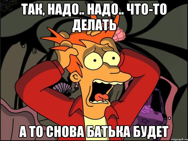 так, надо.. надо.. что-то делать а то снова батька будет, Мем Фрай в панике