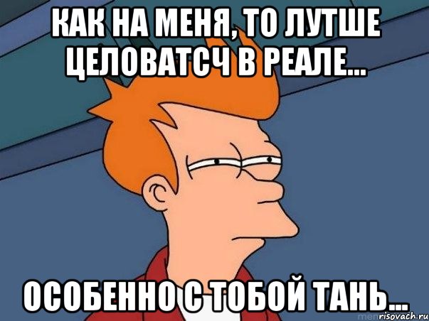 как на меня, то лутше целоватсч в реале... особенно с тобой тань..., Мем  Фрай (мне кажется или)