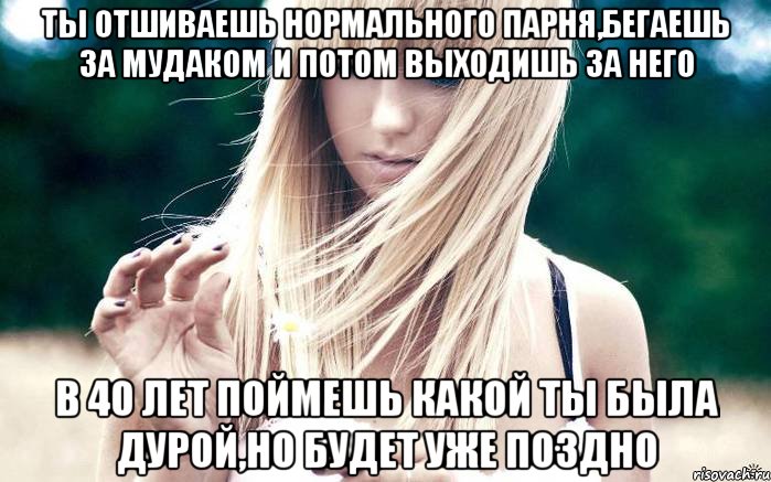 ты отшиваешь нормального парня,бегаешь за мудаком и потом выходишь за него в 40 лет поймешь какой ты была дурой,но будет уже поздно, Мем girl