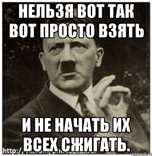 нельзя вот так вот просто взять и не начать их всех сжигать.