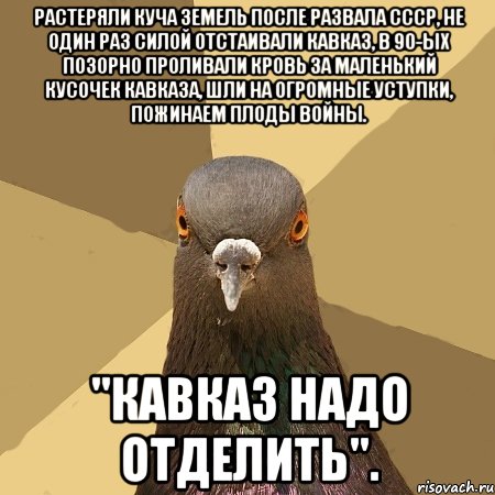 растеряли куча земель после развала ссср, не один раз силой отстаивали кавказ, в 90-ых позорно проливали кровь за маленький кусочек кавказа, шли на огромные уступки, пожинаем плоды войны. "кавказ надо отделить"., Мем голубь