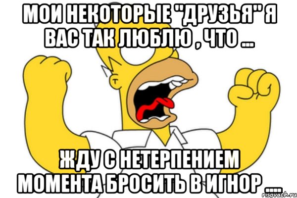 мои некоторые "друзья" я вас так люблю , что ... жду с нетерпением момента бросить в игнор ....