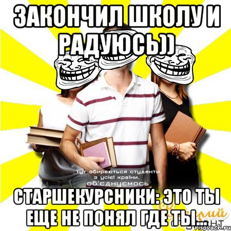 закончил школу и радуюсь)) старшекурсники: это ты еще не понял где ты...