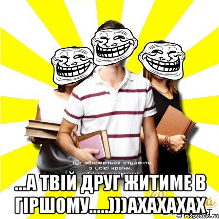  ...а твій друг житиме в гіршому.....)))ахахахах