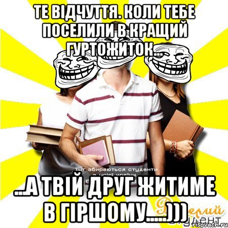 те відчуття. коли тебе поселили в кращий гуртожиток... ...а твій друг житиме в гіршому.....)))