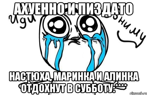ахуенно и пиздато настюха, маринка и алинка отдохнут в субботу:****, Мем Иди обниму