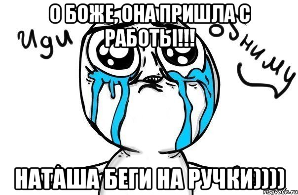 о боже, она пришла с работы!!! наташа беги на ручки)))), Мем Иди обниму