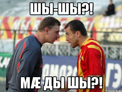 шы-шы?! мæ ды шы?!