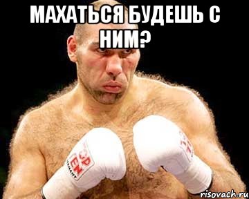 махаться будешь с ним? 