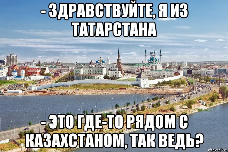 - здравствуйте, я из татарстана - это где-то рядом с казахстаном, так ведь?