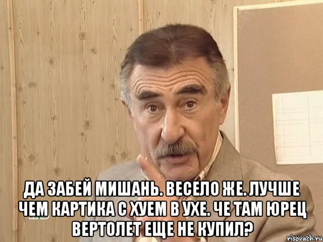  да забей мишань. весело же. лучше чем картика с хуем в ухе. че там юрец вертолет еще не купил?, Мем Каневский (Но это уже совсем другая история)