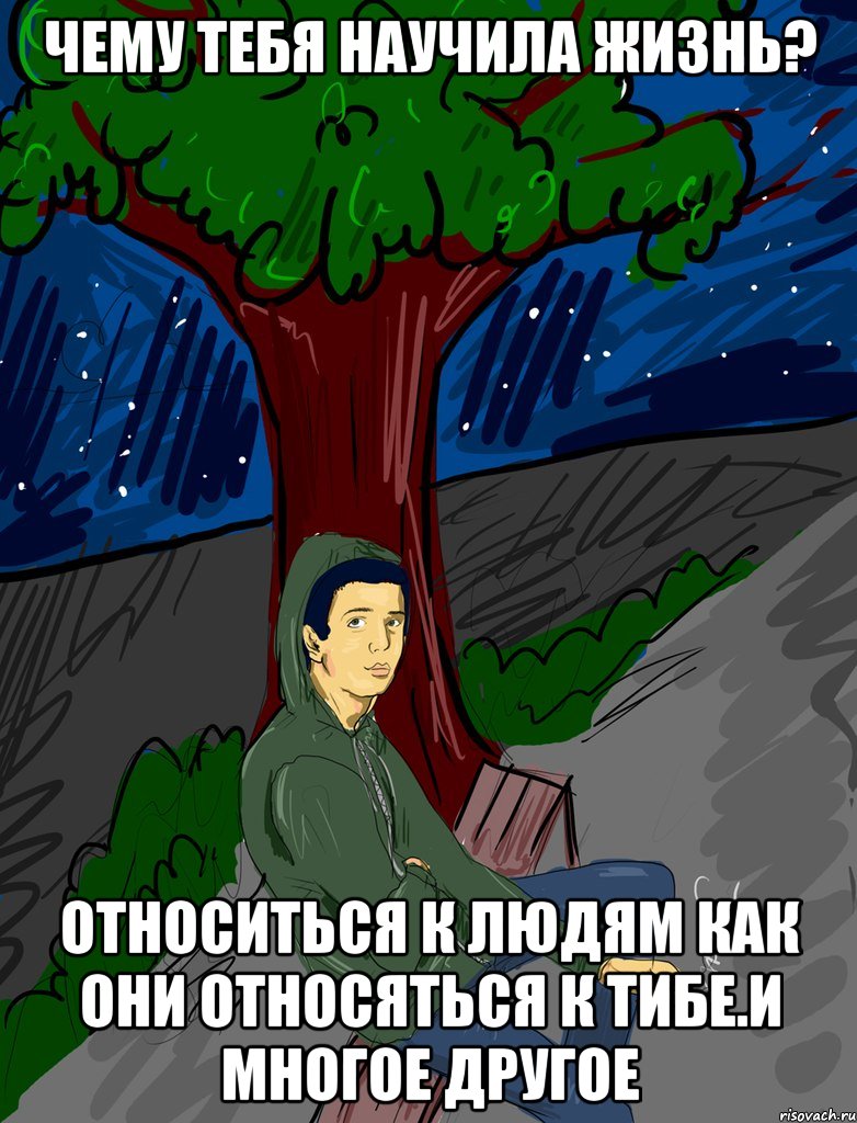 чему тебя научила жизнь? относиться к людям как они относяться к тибе.и многое другое