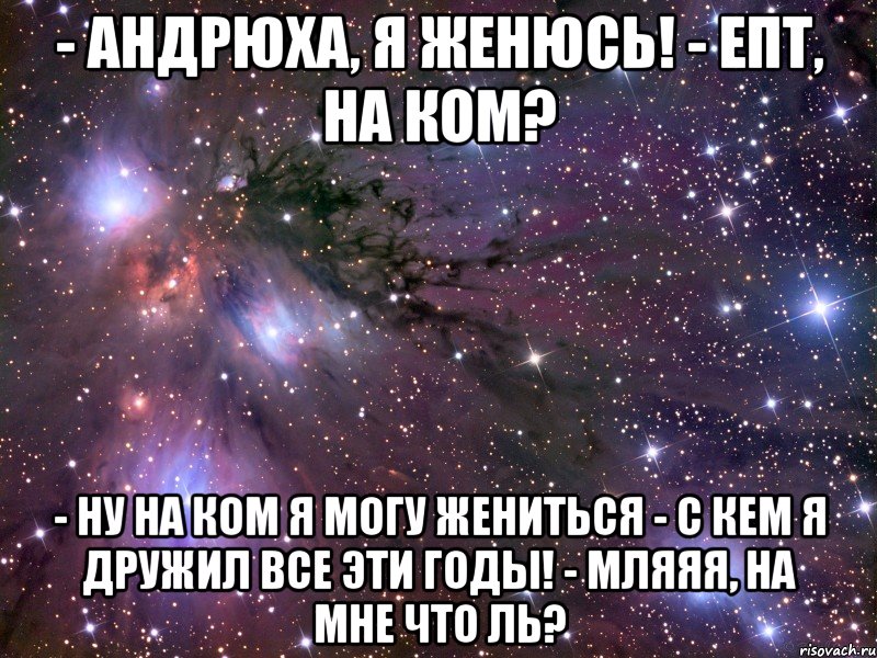 - андрюха, я женюсь! - епт, на ком? - ну на ком я могу жениться - с кем я дружил все эти годы! - мляяя, на мне что ль?, Мем Космос