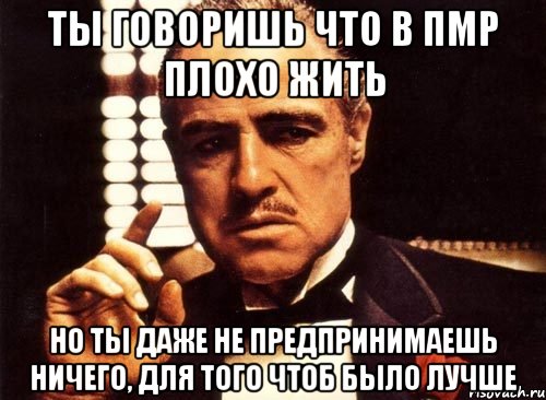 ты говоришь что в пмр плохо жить но ты даже не предпринимаешь ничего, для того чтоб было лучше, Мем крестный отец