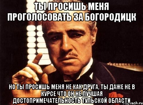 ты просишь меня проголосовать за богородицк но ты просишь меня не как друга, ты даже не в курсе что он не лучшая достопримечательность тульской области, Мем крестный отец