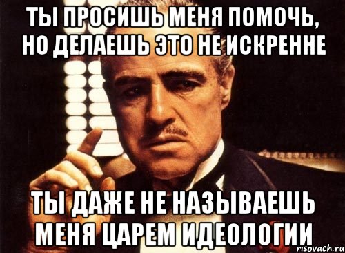 ты просишь меня помочь, но делаешь это не искренне ты даже не называешь меня царем идеологии, Мем крестный отец