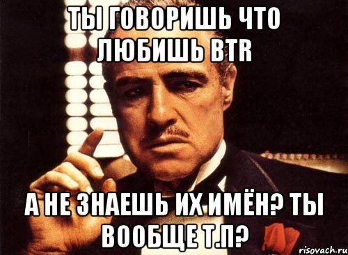 ты говоришь что любишь btr а не знаешь их имён? ты вообще т.п?, Мем крестный отец