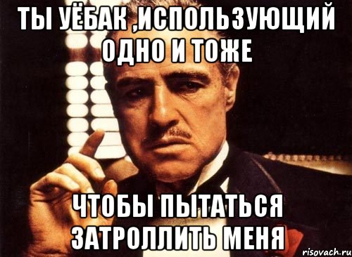 ты уёбак ,использующий одно и тоже чтобы пытаться затроллить меня