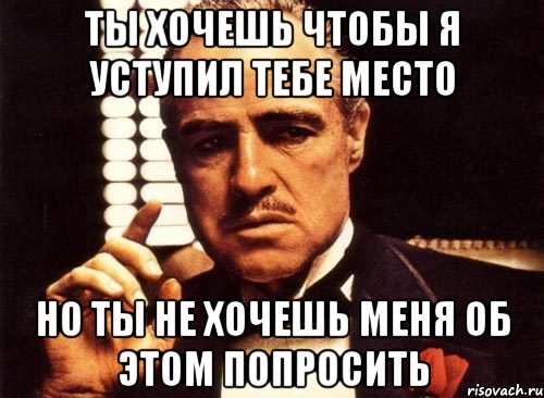 ты хочешь чтобы я уступил тебе место но ты не хочешь меня об этом попросить, Мем крестный отец