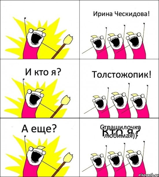 Кто я? Ирина Ческидова! И кто я? Толстожопик! А еще? Страшилочка любимая))