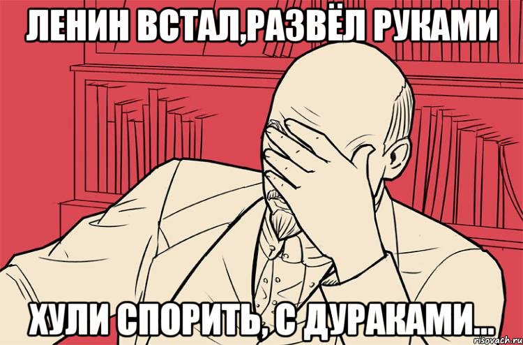 ленин встал,развёл руками хули спорить, с дураками...