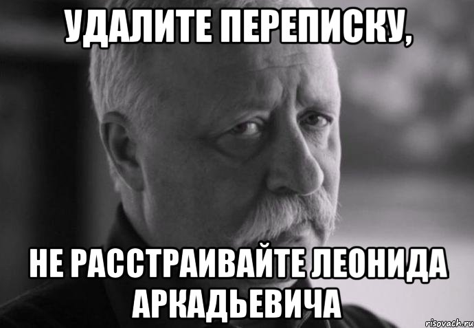 удалите переписку, не расстраивайте леонида аркадьевича