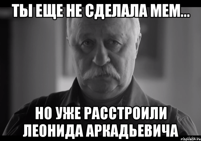 ты еще не сделала мем... но уже расстроили леонида аркадьевича, Мем Не огорчай Леонида Аркадьевича