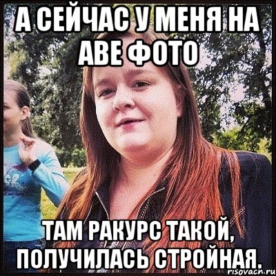 а сейчас у меня на аве фото там ракурс такой, получилась стройная., Мем лол