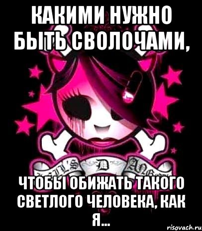 какими нужно быть сволочами, чтобы обижать такого светлого человека, как я...